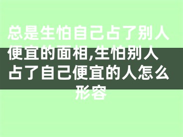 总是生怕自己占了别人便宜的面相,生怕别人占了自己便宜的人怎么形容