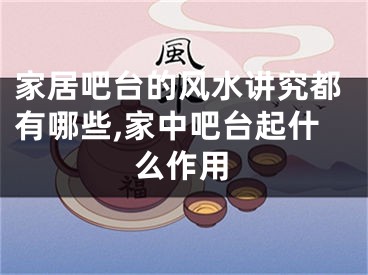 家居吧台的风水讲究都有哪些,家中吧台起什么作用