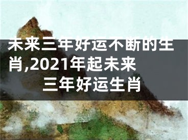 未来三年好运不断的生肖,2021年起未来三年好运生肖