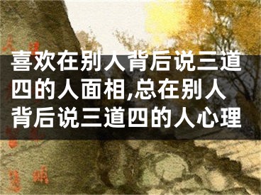 喜欢在别人背后说三道四的人面相,总在别人背后说三道四的人心理