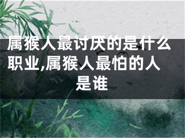 属猴人最讨厌的是什么职业,属猴人最怕的人是谁