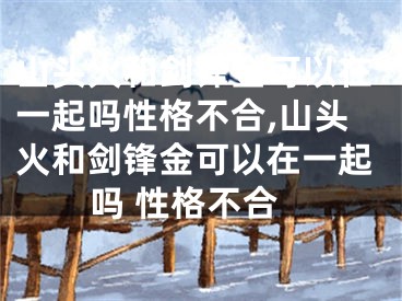 山头火和剑锋金可以在一起吗性格不合,山头火和剑锋金可以在一起吗 性格不合