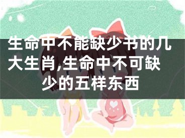 生命中不能缺少书的几大生肖,生命中不可缺少的五样东西