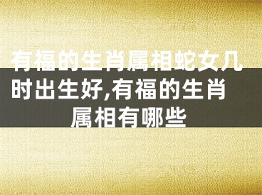 有福的生肖属相蛇女几时出生好,有福的生肖属相有哪些