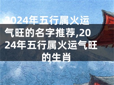 2024年五行属火运气旺的名字推荐,2024年五行属火运气旺的生肖