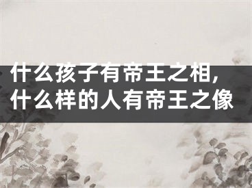 什么孩子有帝王之相,什么样的人有帝王之像