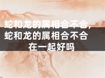 蛇和龙的属相合不合,蛇和龙的属相合不合 在一起好吗