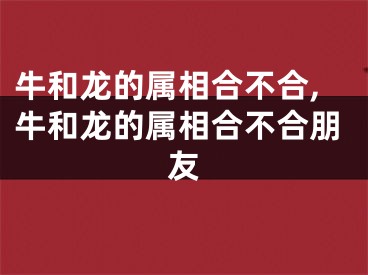 牛和龙的属相合不合,牛和龙的属相合不合朋友