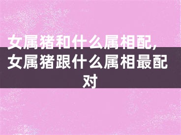 女属猪和什么属相配,女属猪跟什么属相最配对