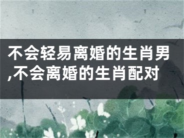 不会轻易离婚的生肖男,不会离婚的生肖配对