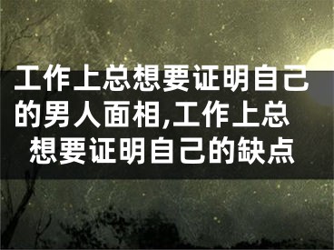 工作上总想要证明自己的男人面相,工作上总想要证明自己的缺点