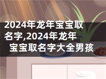 2024年龙年宝宝取名字,2024年龙年宝宝取名字大全男孩