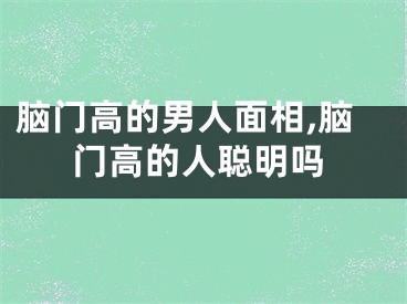 脑门高的男人面相,脑门高的人聪明吗