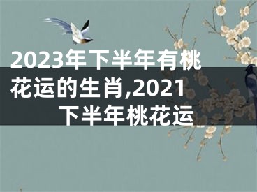 2023年下半年有桃花运的生肖,2021下半年桃花运