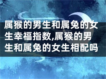 属猴的男生和属兔的女生幸福指数,属猴的男生和属兔的女生相配吗