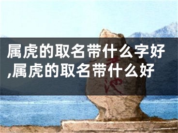 属虎的取名带什么字好,属虎的取名带什么好