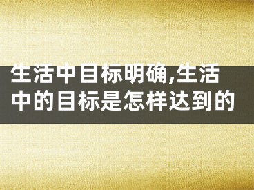 生活中目标明确,生活中的目标是怎样达到的