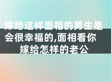 嫁给这样面相的男生是会很幸福的,面相看你嫁给怎样的老公