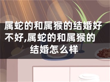 属蛇的和属猴的结婚好不好,属蛇的和属猴的结婚怎么样