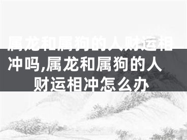 属龙和属狗的人财运相冲吗,属龙和属狗的人财运相冲怎么办