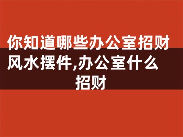 你知道哪些办公室招财风水摆件,办公室什么招财