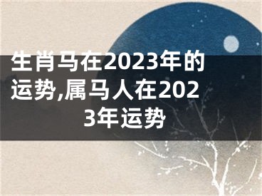 生肖马在2023年的运势,属马人在2023年运势