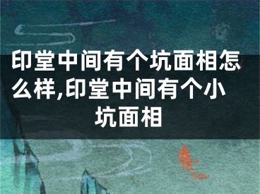 印堂中间有个坑面相怎么样,印堂中间有个小坑面相