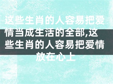 这些生肖的人容易把爱情当成生活的全部,这些生肖的人容易把爱情放在心上