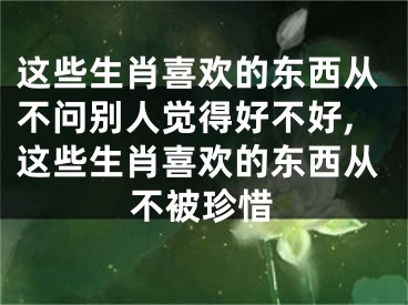 这些生肖喜欢的东西从不问别人觉得好不好,这些生肖喜欢的东西从不被珍惜