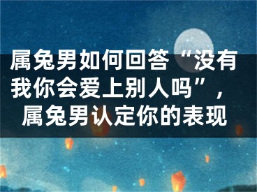 属兔男如何回答“没有我你会爱上别人吗”,属兔男认定你的表现