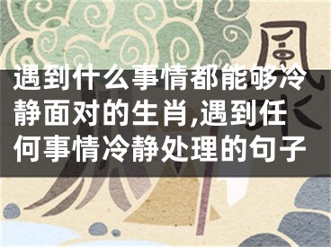 遇到什么事情都能够冷静面对的生肖,遇到任何事情冷静处理的句子