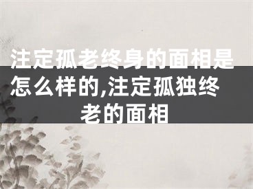 注定孤老终身的面相是怎么样的,注定孤独终老的面相