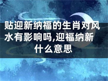 贴迎新纳福的生肖对风水有影响吗,迎福纳新什么意思