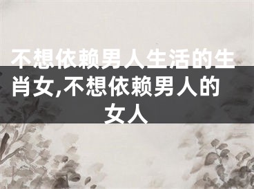 不想依赖男人生活的生肖女,不想依赖男人的女人