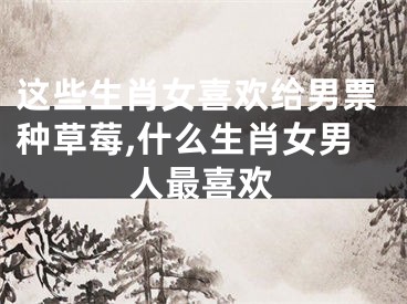 这些生肖女喜欢给男票种草莓,什么生肖女男人最喜欢