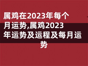 属鸡在2023年每个月运势,属鸡2023年运势及运程及每月运势