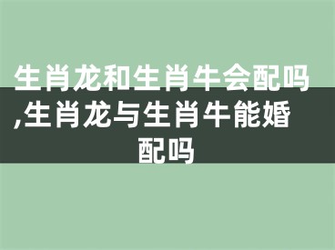 生肖龙和生肖牛会配吗,生肖龙与生肖牛能婚配吗