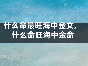 什么命最旺海中金女,什么命旺海中金命