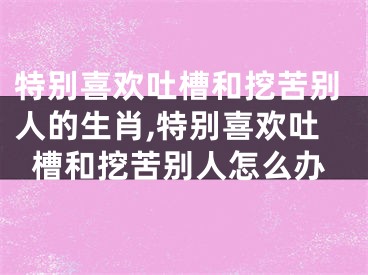 特别喜欢吐槽和挖苦别人的生肖,特别喜欢吐槽和挖苦别人怎么办