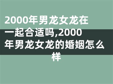 2000年男龙女龙在一起合适吗,2000年男龙女龙的婚姻怎么样