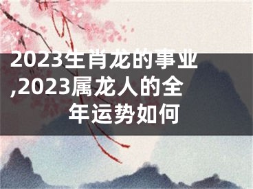 2023生肖龙的事业,2023属龙人的全年运势如何