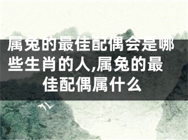 属兔的最佳配偶会是哪些生肖的人,属兔的最佳配偶属什么