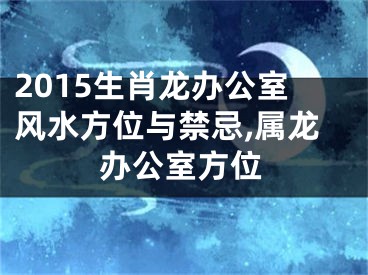 2015生肖龙办公室风水方位与禁忌,属龙办公室方位