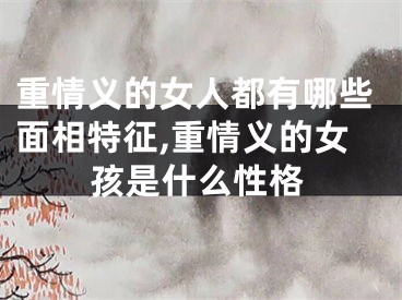 重情义的女人都有哪些面相特征,重情义的女孩是什么性格