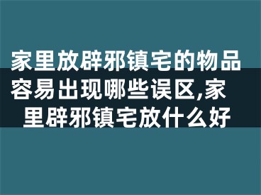 家里放辟邪镇宅的物品容易出现哪些误区,家里辟邪镇宅放什么好