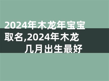 2024年木龙年宝宝取名,2024年木龙几月出生最好