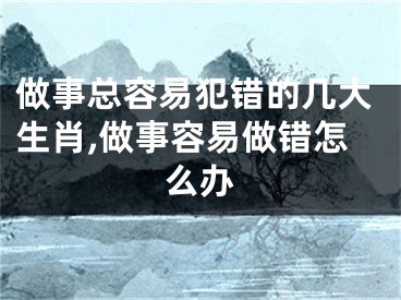 做事总容易犯错的几大生肖,做事容易做错怎么办