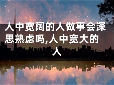 人中宽阔的人做事会深思熟虑吗,人中宽大的人