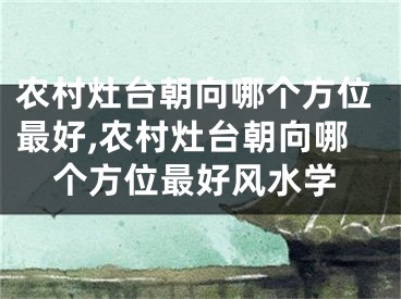 农村灶台朝向哪个方位最好,农村灶台朝向哪个方位最好风水学