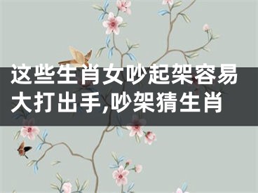 这些生肖女吵起架容易大打出手,吵架猜生肖